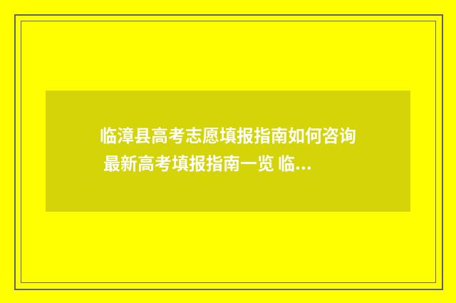 临漳县高考志愿填报指南如何咨询 最新高考填报指南一览 临漳县高考志愿填报时间