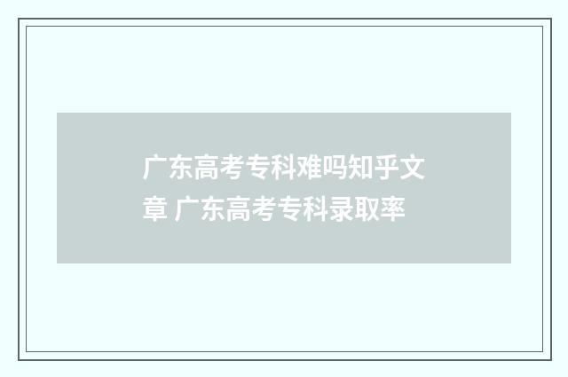 广东高考专科难吗知乎文章 广东高考专科录取率