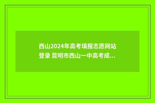 西山2024年高考填报志愿网站登录 昆明市西山一中高考成绩