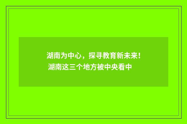 湖南为中心，探寻教育新未来！ 湖南这三个地方被中央看中