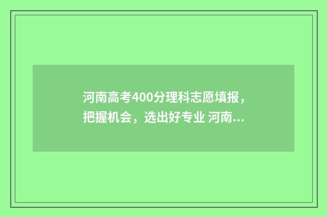 河南高考400分理科志愿填报，把握机会，选出好专业 河南高考400多分