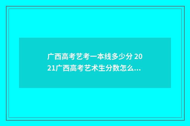 广西高考艺考一本线多少分 2021广西高考艺术生分数怎么算