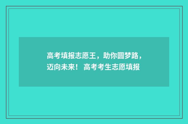 高考填报志愿王，助你圆梦路，迈向未来！ 高考考生志愿填报