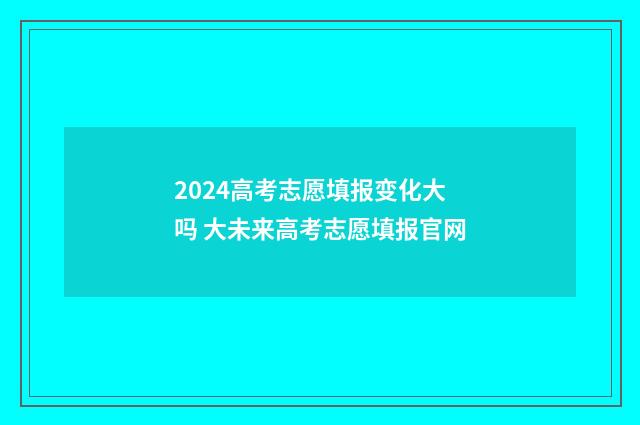 2024高考志愿填报变化大吗 大未来高考志愿填报官网