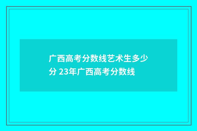 广西高考分数线艺术生多少分 23年广西高考分数线