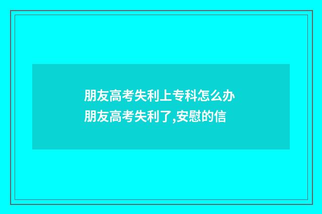 朋友高考失利上专科怎么办 朋友高考失利了,安慰的信