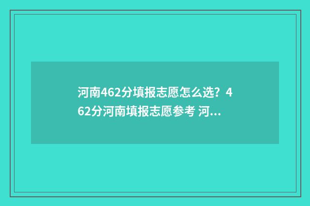 河南462分填报志愿怎么选？462分河南填报志愿参考 河南624分能考什么大学