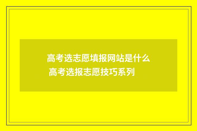 高考选志愿填报网站是什么 高考选报志愿技巧系列