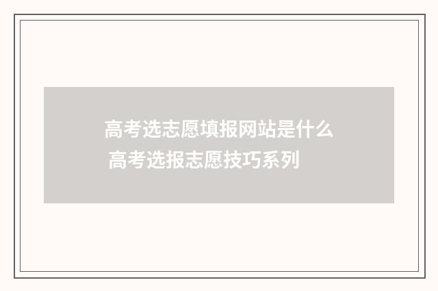 高考选志愿填报网站是什么 高考选报志愿技巧系列