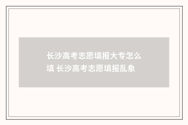 长沙高考志愿填报大专怎么填 长沙高考志愿填报乱象