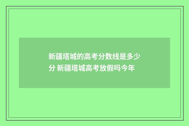 新疆塔城的高考分数线是多少分 新疆塔城高考放假吗今年