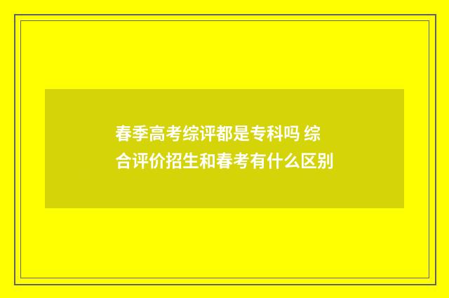 春季高考综评都是专科吗 综合评价招生和春考有什么区别