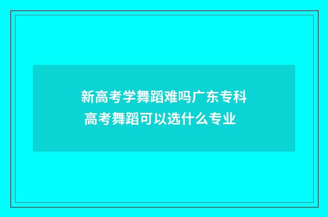 新高考学舞蹈难吗广东专科 高考舞蹈可以选什么专业