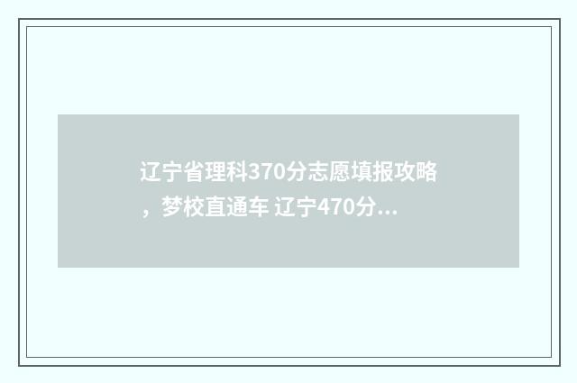 辽宁省理科370分志愿填报攻略，梦校直通车 辽宁470分理科