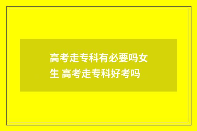 高考走专科有必要吗女生 高考走专科好考吗
