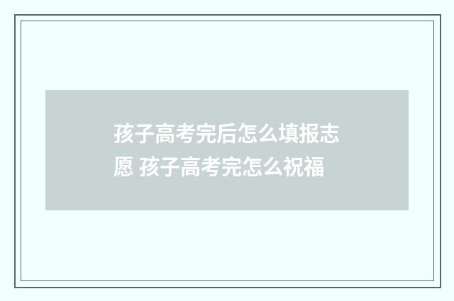 孩子高考完后怎么填报志愿 孩子高考完怎么祝福