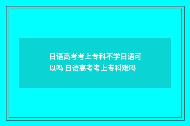 日语高考考上专科不学日语可以吗 日语高考考上专科难吗