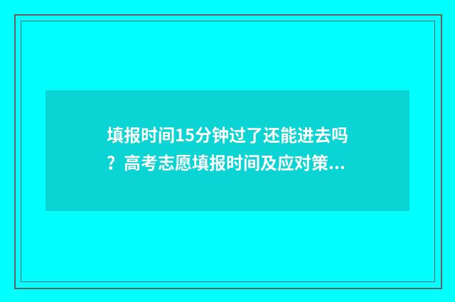 填报时间15分钟过了还能进去吗？高考志愿填报时间及应对策略 填报时间15分钟什么意思
