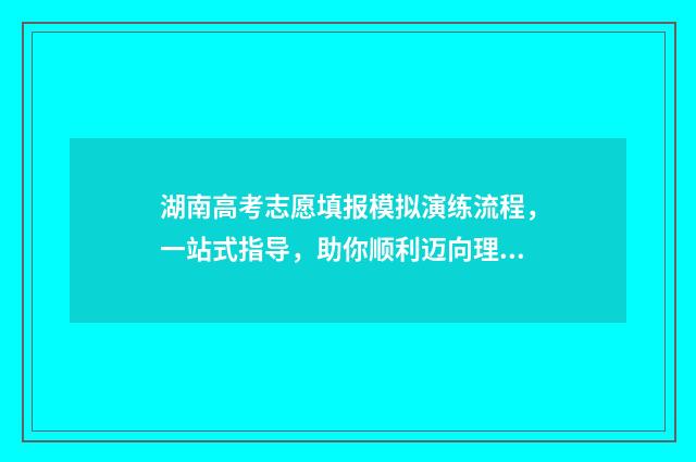 湖南高考志愿填报模拟演练流程，一站式指导，助你顺利迈向理想大学！ 湖南高考志愿填报网址