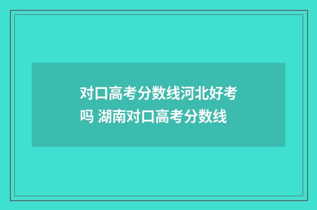 对口高考分数线河北好考吗 湖南对口高考分数线
