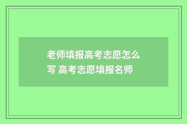 老师填报高考志愿怎么写 高考志愿填报名师