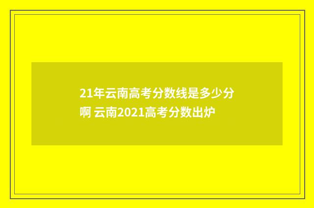 21年云南高考分数线是多少分啊 云南2021高考分数出炉