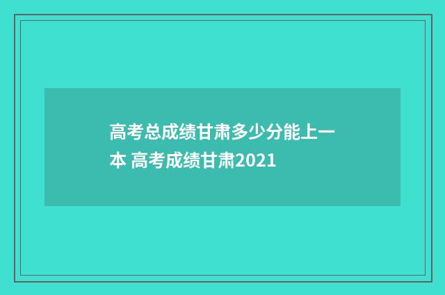 高考总成绩甘肃多少分能上一本 高考成绩甘肃2021