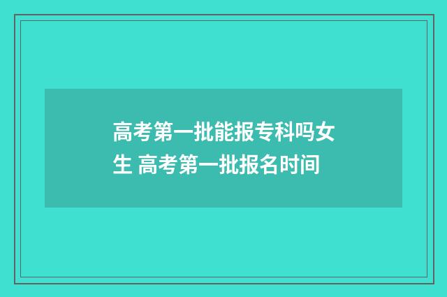 高考第一批能报专科吗女生 高考第一批报名时间