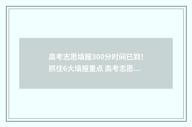 高考志愿填报300分时间已到！抓住6大填报重点 高考志愿填报304怎么填