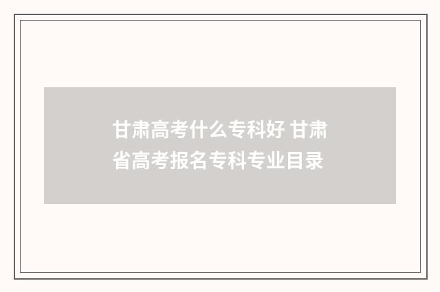 甘肃高考什么专科好 甘肃省高考报名专科专业目录