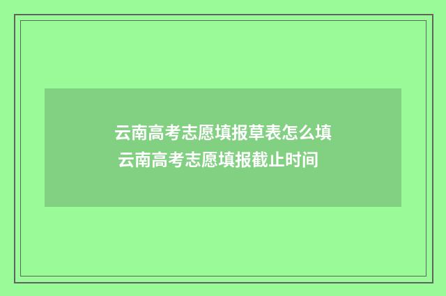 云南高考志愿填报草表怎么填 云南高考志愿填报截止时间