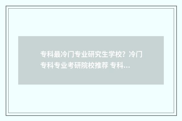 专科最冷门专业研究生学校？冷门专科专业考研院校推荐 专科冷门专业有哪些比较好