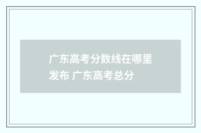 广东高考分数线在哪里发布 广东高考总分