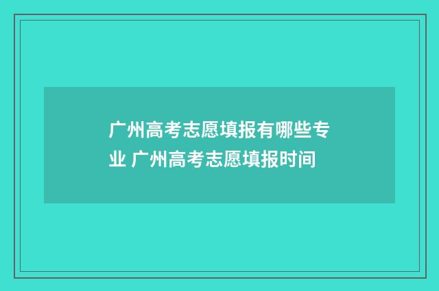 广州高考志愿填报有哪些专业 广州高考志愿填报时间