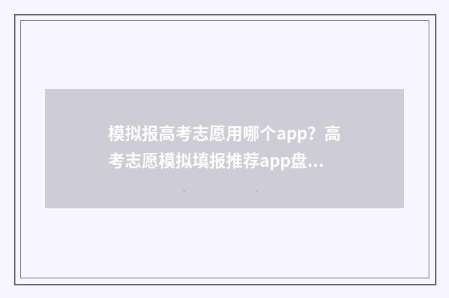 模拟报高考志愿用哪个app？高考志愿模拟填报推荐app盘点 高考志愿模拟填报操作流程