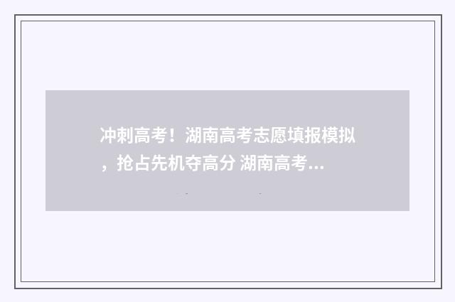 冲刺高考！湖南高考志愿填报模拟，抢占先机夺高分 湖南高考快讯