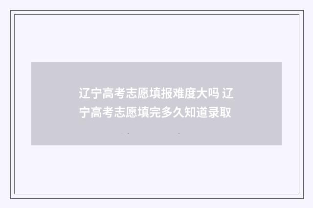 辽宁高考志愿填报难度大吗 辽宁高考志愿填完多久知道录取