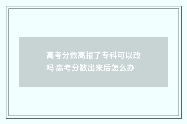 高考分数高报了专科可以改吗 高考分数出来后怎么办