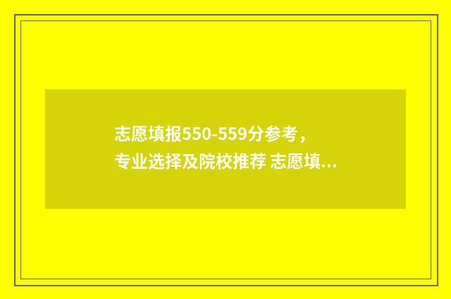 志愿填报550-559分参考，专业选择及院校推荐 志愿填报怎么填