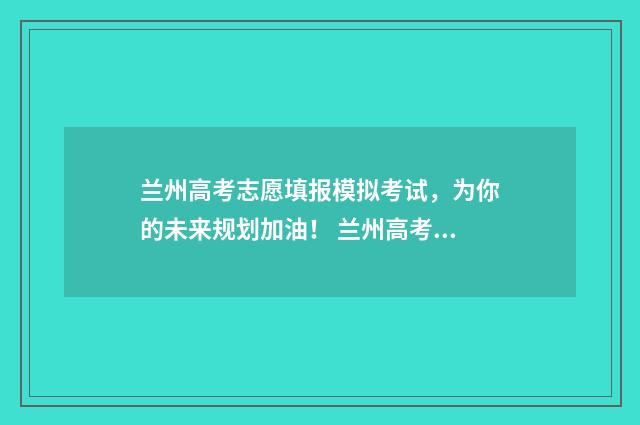 兰州高考志愿填报模拟考试，为你的未来规划加油！ 兰州高考志愿填报指导