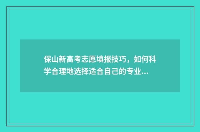 保山新高考志愿填报技巧，如何科学合理地选择适合自己的专业和学校？ 保山市今年高考成绩