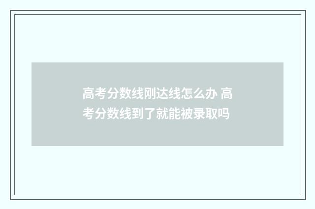 高考分数线刚达线怎么办 高考分数线到了就能被录取吗