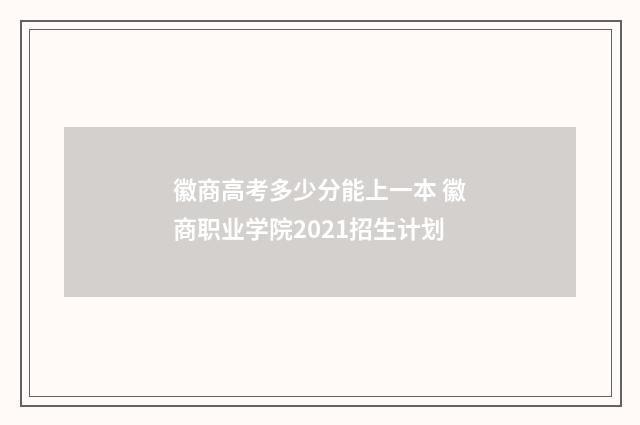 徽商高考多少分能上一本 徽商职业学院2021招生计划