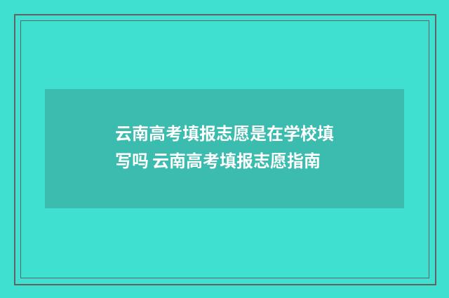 云南高考填报志愿是在学校填写吗 云南高考填报志愿指南
