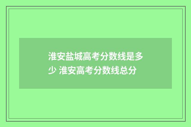 淮安盐城高考分数线是多少 淮安高考分数线总分