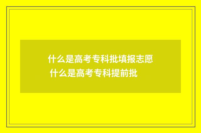 什么是高考专科批填报志愿 什么是高考专科提前批