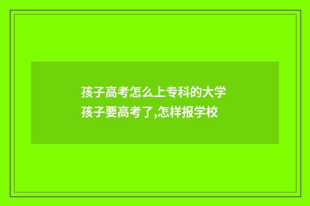 孩子高考怎么上专科的大学 孩子要高考了,怎样报学校