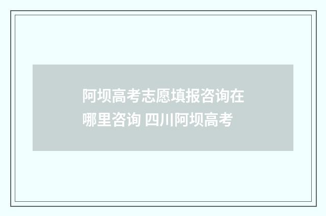 阿坝高考志愿填报咨询在哪里咨询 四川阿坝高考
