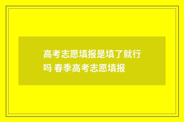 高考志愿填报是填了就行吗 春季高考志愿填报