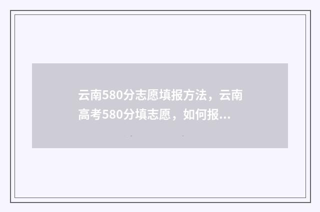 云南580分志愿填报方法，云南高考580分填志愿，如何报考院校和专业 2021云南高考580分能上什么大学
